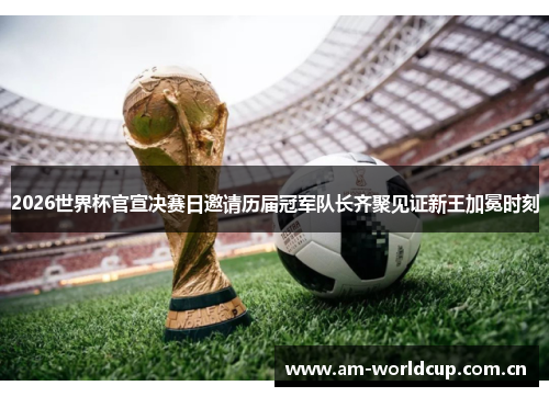 2026世界杯官宣决赛日邀请历届冠军队长齐聚见证新王加冕时刻